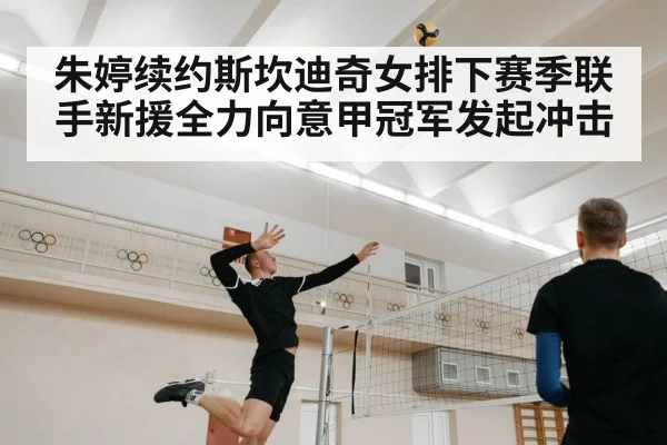 朱婷续约斯坎迪奇女排下赛季联手新援全力向意甲冠军发起冲击